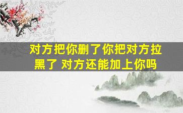 对方把你删了你把对方拉黑了 对方还能加上你吗